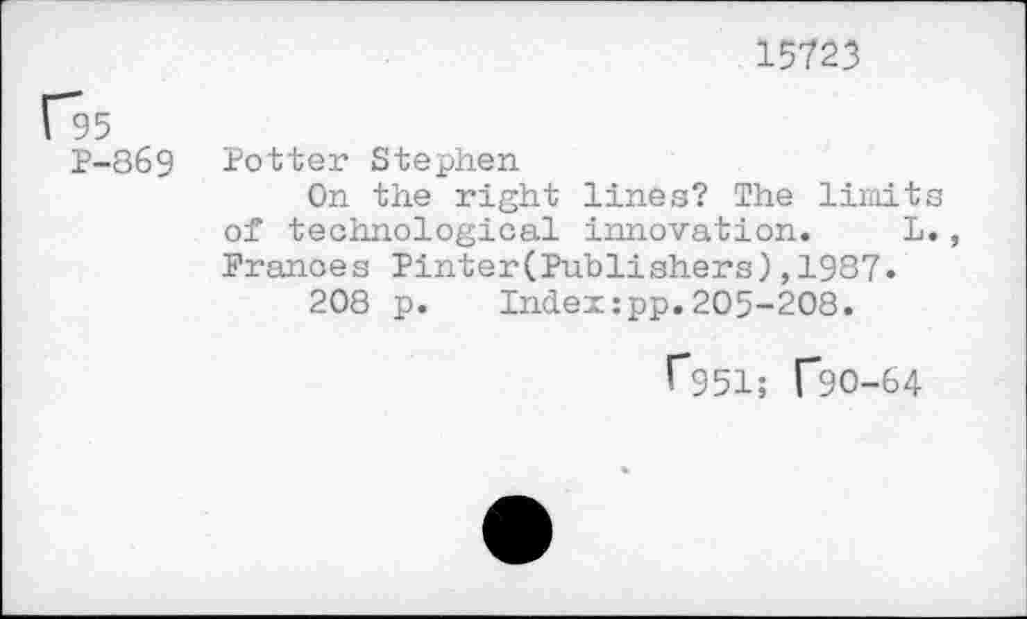 ﻿15723
1*95
P-869
Potter Stephen
On the right lines? The limits of technological innovation. L., Prances Pinter(Publishers),1937»
208 p. Index:pp.205-208.
G51; ("90-64